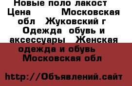 Новые поло лакост › Цена ­ 250 - Московская обл., Жуковский г. Одежда, обувь и аксессуары » Женская одежда и обувь   . Московская обл.